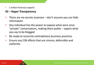 9/18/2013 GERMINAIT SOLUTIONS PRIVATE LIMITED. PRIVATE AND CONFIDENTIAL 6
#2 – Hyper Transparency
• There are no secrets anymore – don’t assume you can hide
information
• Any individual has the power to expose what were once
“private” conversations, making them public – expect what
you say to be blogged
• Be ready to reconcile contradictory business practices
• Ensure any CSR efforts that are sincere, defensible and
authentic
• 1 million forensics experts
 