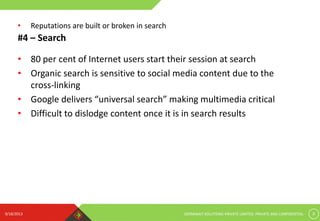 9/18/2013 GERMINAIT SOLUTIONS PRIVATE LIMITED. PRIVATE AND CONFIDENTIAL 8
#4 – Search
• 80 per cent of Internet users start their session at search
• Organic search is sensitive to social media content due to the
cross-linking
• Google delivers “universal search” making multimedia critical
• Difficult to dislodge content once it is in search results
• Reputations are built or broken in search
 
