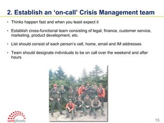 2. Establish an ‘on-call’ Crisis Management team  Thinks happen fast and when you least expect it Establish cross-functional team consisting of legal, finance, customer service, marketing, product development, etc. List should consist of each person’s cell, home, email and IM addresses Team should designate individuals to be on call over the weekend and after hours 