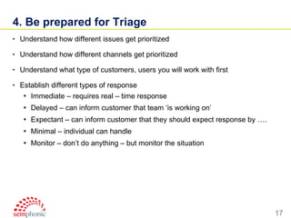 4. Be prepared for Triage Understand how different issues get prioritized Understand how different channels get prioritized Understand what type of customers, users you will work with first Establish different types of response Immediate – requires real – time response Delayed – can inform customer that team ‘is working on’ Expectant – can inform customer that they should expect response by …. Minimal – individual can handle Monitor – don’t do anything – but monitor the situation 