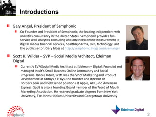 Introductions Gary Angel, President of Semphonic Co-Founder and President of Semphonic, the leading independent web analytics consultancy in the United States. Semphonic provides full-service web analytics consulting and advanced online measurement to digital media, financial services, health&pharma, B2B, technology, and the public sector. Gary blogs at  http://semphonic.blogs.com/semangel   Scott K. Wilder – SVP – Social Media Architect, Edelman Digital Currently SVP/Social Media Architect at Edelman – Digital. Founded and managed Intuit’s Small Business Online Community and Social Programs. Before Intuit, Scott was the VP of Marketing and Product Development at Kbtoys / eToys, the founder and director of Borders.com, and held senior positions at Apple, AOL, and American Express. Scott is also a founding Board member of the Word of Mouth Marketing Association. He received graduate degrees from New York University, The Johns Hopkins University and Georgetown University 