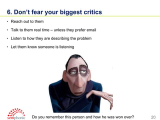 6. Don’t fear your biggest critics Reach out to them  Talk to them real time – unless they prefer email Listen to how they are describing the problem Let them know someone is listening Do you remember this person and how he was won over? 