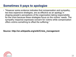 Sometimes it pays to apologize "However some evidence indicates that compensation and sympathy, two less expensive strategies, are as effective as an apology in shaping people’s perceptions of the organization taking responsibility for the crisis because these strategies focus on the victims’ needs. The sympathy response expresses concern for victims while compensation offers victims something to offset the suffering.“ Source: http://en.wikipedia.org/wiki/Crisis_management 