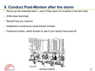 9. Conduct Post-Mortem after the storm Round up the extended team – even if they were not involved in the last crisis Write down learnings  Record how you improve Implement a continuous improvement mindset Continue to listen, watch & learn to see if your tactics have paid off 