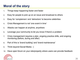 Moral of the story Things keep happening faster and faster Easy for people to pick up on an issue and broadcast to others Easy for ‘complainers’ and ‘detractors’ to become celebrities Crisis Management is not ‘one event in time’ Attacks can happen at anytime, anywhere Leverage your community to let you know if there’s a problem Crisis management requires a plan, ongoing practice drills, and ongoing monitoring (before, during and after) Part of this is ‘brand building’ and ‘brand maintenance’ Think beyond Social Media : ) Have open forum on your site/property where users can provide feedback 