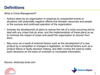 Definitions What is Crisis Management? Actions taken by an organization in response to unexpected events or situations with potentially negative effects that threaten resources and people or the success and continued operation of the organization.  Includes the development of plans to reduce the risk of a crisis occurring and to deal with any crises that do arise, and the implementation of these plans so as to minimize the impact of crises and assist the organization to recover from them.  May occur as a result of external factors such as the development of a new product by a competitor or changes in legislation, or internal factors such as a product failure or faulty decision making, and often involve the need to make quick decisions on the basis of uncertain or incomplete information. Source: dictionary.bnet.com 