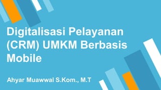 Digitalisasi Pelayanan
(CRM) UMKM Berbasis
Mobile
Ahyar Muawwal S.Kom., M.T
 