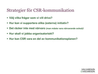 Strategier för CSR-kommunikation
§  Välj vilka frågor som vi vill driva?
§  Hur kan vi supportera olika (externa) initiativ?
§  Det räcker inte med närvaro (man måste vara närvarande också)!
§  Hur skall vi jobba organisatoriskt?
§  Hur kan CSR vara en del av kommunikationsplanen?
 