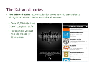 The Extraordinaries
§  The Extraordinaries mobile application allows users to execute tasks
    for organizations and causes in a matter of minutes.

  §  Over 15,000 tasks have
      been completed so far.
  §  For example, you can
      help tag images for
      Greenpeace.
 