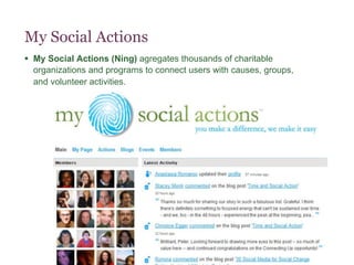 My Social Actions
§  My Social Actions (Ning) agregates thousands of charitable
    organizations and programs to connect users with causes, groups,
    and volunteer activities.
 