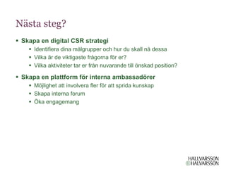 Nästa steg?
§  Skapa en digital CSR strategi
    §  Identifiera dina målgrupper och hur du skall nå dessa
    §  Vilka är de viktigaste frågorna för er?
    §  Vilka aktiviteter tar er från nuvarande till önskad position?

§  Skapa en plattform för interna ambassadörer
    §  Möjlighet att involvera fler för att sprida kunskap
    §  Skapa interna forum
    §  Öka engagemang
 