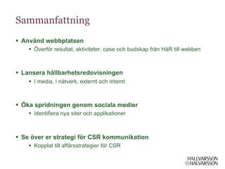 Sammanfattning
§  Använd webbplatsen
    §  Överför resultat, aktiviteter, case och budskap från HåR till webben



§  Lansera hållbarhetsredovisningen
    §  I media, i nätverk, externt och internt



§  Öka spridningen genom sociala medier
    §  Identifiera nya siter och applikationer



§  Se över er strategi för CSR kommunikation
    §  Kopplat till affärsstrategier för CSR
 