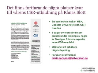 Det finns fortfarande några platser kvar
till vårens CSR-utbildning på Rånäs Slott
                      §  Ett samarbete mellan H&H,
                          Uppsala Universitet och CSR
                          Sweden
                      §  3 dagar av teori såväl som
                          praktik under ledning av några
                          av Sveriges främsta experter
                          inom CSR-området
                      §  Möjlighet att erhålla 5
                          högskolepoäng
                      §  För mer information:
                          maria.karlsson@halvarsson.se
 
