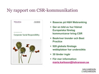 Ny rapport om CSR-kommunikation

                  §  Baseras på H&H Webranking
                  §  Ger en bild av hur främst
                      Europeiska företag
                      kommunicerar kring CSR
                  §  Beskriver trender och Best
                      Practice
                  §  928 globala företags
                      webbplatser har undersökts
                  §  30 länder ingår
                  §  För mer information:
                      maria.karlsson@halvarsson.se
 
