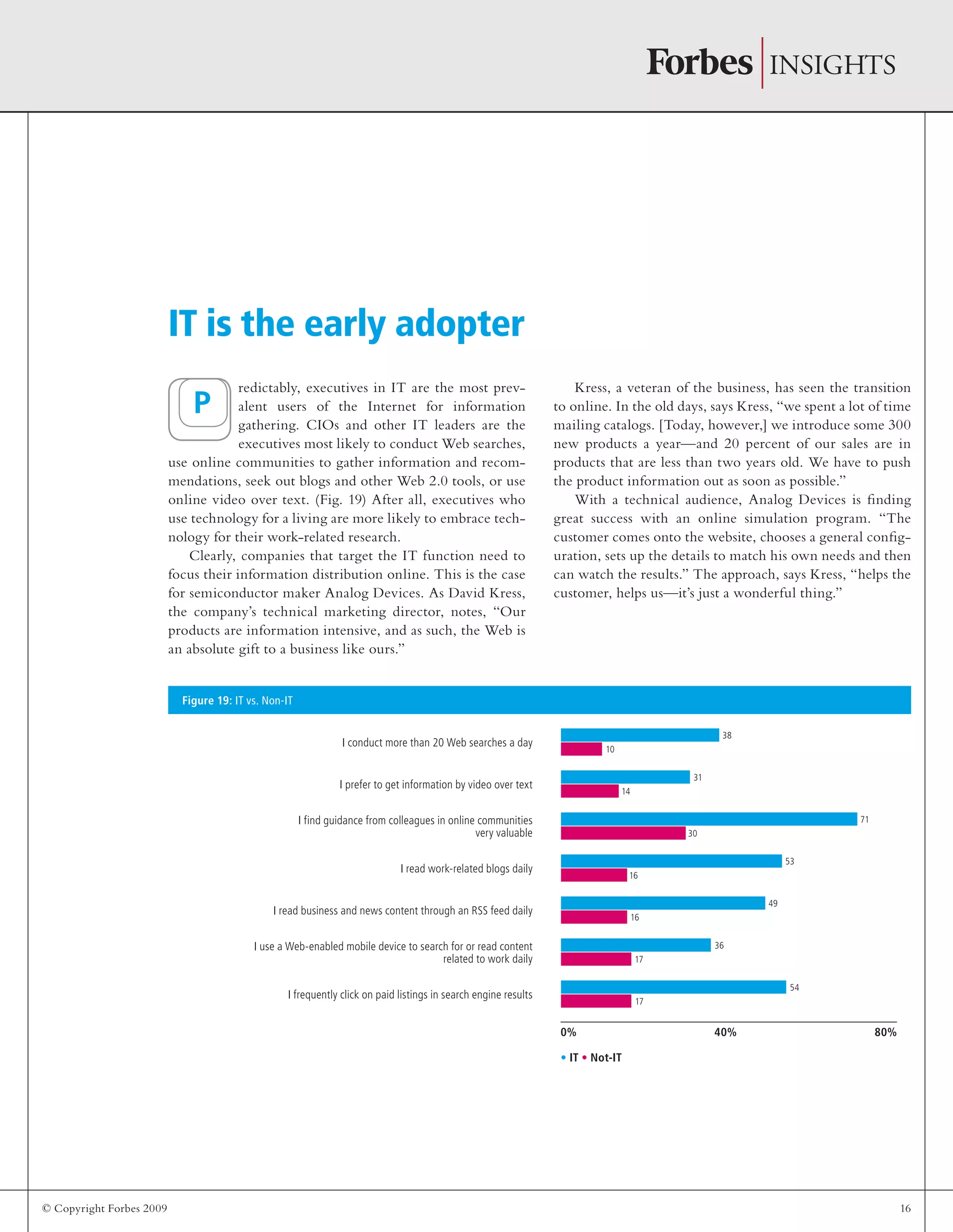 © Copyright Forbes 2009 16
redictably, executives in IT are the most prev-
alent users of the Internet for information
gathering. CIOs and other IT leaders are the
executives most likely to conduct Web searches,
use online communities to gather information and recom-
mendations, seek out blogs and other Web 2.0 tools, or use
online video over text. (Fig. 19) After all, executives who
use technology for a living are more likely to embrace tech-
nology for their work-related research.
Clearly, companies that target the IT function need to
focus their information distribution online. This is the case
for semiconductor maker Analog Devices. As David Kress,
the company’s technical marketing director, notes, “Our
products are information intensive, and as such, the Web is
an absolute gift to a business like ours.”
Kress, a veteran of the business, has seen the transition
to online. In the old days, says Kress, “we spent a lot of time
mailing catalogs. [Today, however,] we introduce some 300
new products a year—and 20 percent of our sales are in
products that are less than two years old. We have to push
the product information out as soon as possible.”
With a technical audience, Analog Devices is finding
great success with an online simulation program. “The
customer comes onto the website, chooses a general config-
uration, sets up the details to match his own needs and then
can watch the results.” The approach, says Kress, “helps the
customer, helps us—it’s just a wonderful thing.”
IT is the early adopter
Figure 19: IT vs. Non-IT
0% 40% 80%
I conduct more than 20 Web searches a day
I prefer to get information by video over text
I find guidance from colleagues in online communities
very valuable
I read work-related blogs daily
I read business and news content through an RSS feed daily
I use a Web-enabled mobile device to search for or read content
related to work daily
I frequently click on paid listings in search engine results
• IT • Not-IT
P
38
10
31
14
71
30
53
16
49
16
36
17
54
17
 