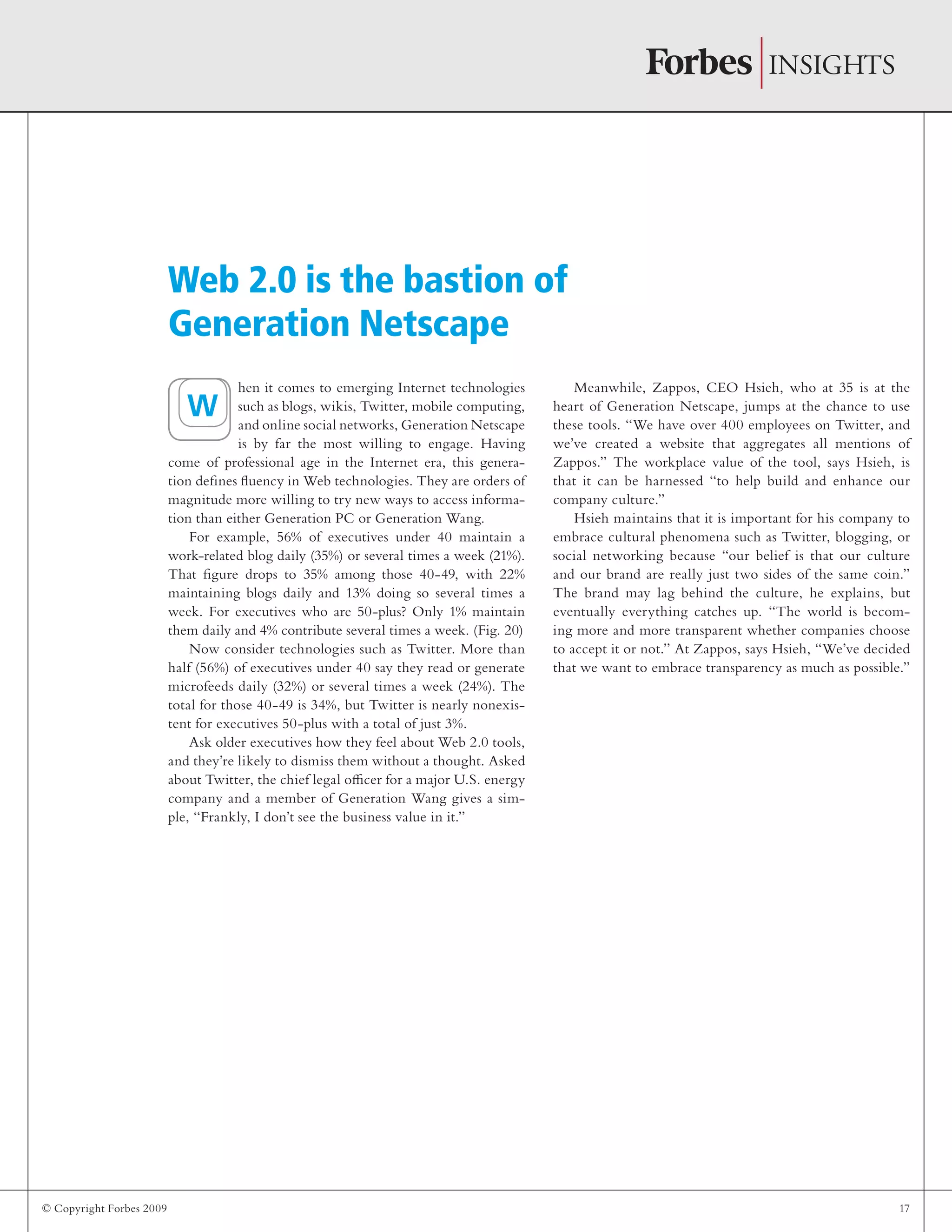 © Copyright Forbes 2009 17
hen it comes to emerging Internet technologies
such as blogs, wikis, Twitter, mobile computing,
and online social networks, Generation Netscape
is by far the most willing to engage. Having
come of professional age in the Internet era, this genera-
tion defines fluency in Web technologies. They are orders of
magnitude more willing to try new ways to access informa-
tion than either Generation PC or Generation Wang.
For example, 56% of executives under 40 maintain a
work-related blog daily (35%) or several times a week (21%).
That figure drops to 35% among those 40-49, with 22%
maintaining blogs daily and 13% doing so several times a
week. For executives who are 50-plus? Only 1% maintain
them daily and 4% contribute several times a week. (Fig. 20)
Now consider technologies such as Twitter. More than
half (56%) of executives under 40 say they read or generate
microfeeds daily (32%) or several times a week (24%). The
total for those 40-49 is 34%, but Twitter is nearly nonexis-
tent for executives 50-plus with a total of just 3%.
Ask older executives how they feel about Web 2.0 tools,
and they’re likely to dismiss them without a thought. Asked
about Twitter, the chief legal officer for a major U.S. energy
company and a member of Generation Wang gives a sim-
ple, “Frankly, I don’t see the business value in it.”
Meanwhile, Zappos, CEO Hsieh, who at 35 is at the
heart of Generation Netscape, jumps at the chance to use
these tools. “We have over 400 employees on Twitter, and
we’ve created a website that aggregates all mentions of
Zappos.” The workplace value of the tool, says Hsieh, is
that it can be harnessed “to help build and enhance our
company culture.”
Hsieh maintains that it is important for his company to
embrace cultural phenomena such as Twitter, blogging, or
social networking because “our belief is that our culture
and our brand are really just two sides of the same coin.”
The brand may lag behind the culture, he explains, but
eventually everything catches up. “The world is becom-
ing more and more transparent whether companies choose
to accept it or not.” At Zappos, says Hsieh, “We’ve decided
that we want to embrace transparency as much as possible.”
Web 2.0 is the bastion of
Generation Netscape
W
 