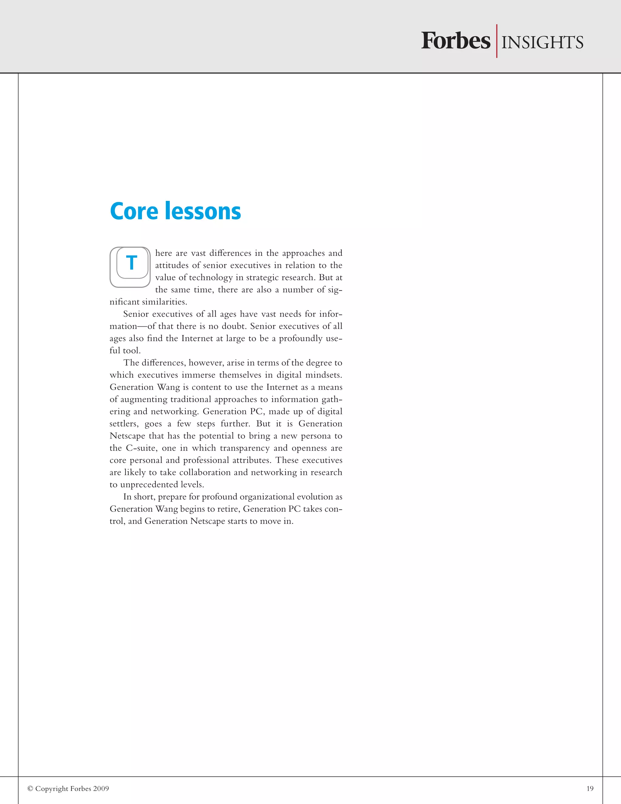© Copyright Forbes 2009 19
here are vast differences in the approaches and
attitudes of senior executives in relation to the
value of technology in strategic research. But at
the same time, there are also a number of sig-
nificant similarities.
Senior executives of all ages have vast needs for infor-
mation—of that there is no doubt. Senior executives of all
ages also find the Internet at large to be a profoundly use-
ful tool.
The differences, however, arise in terms of the degree to
which executives immerse themselves in digital mindsets.
Generation Wang is content to use the Internet as a means
of augmenting traditional approaches to information gath-
ering and networking. Generation PC, made up of digital
settlers, goes a few steps further. But it is Generation
Netscape that has the potential to bring a new persona to
the C-suite, one in which transparency and openness are
core personal and professional attributes. These executives
are likely to take collaboration and networking in research
to unprecedented levels.
In short, prepare for profound organizational evolution as
Generation Wang begins to retire, Generation PC takes con-
trol, and Generation Netscape starts to move in.
Core lessons
T
 