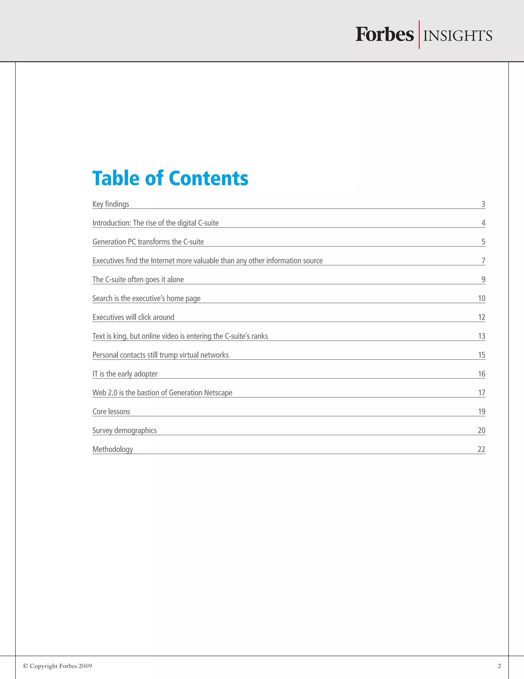 © Copyright Forbes 2009 2
Table of Contents
Key findings 3
Introduction: The rise of the digital C-suite 4
Generation PC transforms the C-suite 5
Executives find the Internet more valuable than any other information source 7
The C-suite often goes it alone 9
Search is the executive’s home page 10
Executives will click around 12
Text is king, but online video is entering the C-suite’s ranks 13
Personal contacts still trump virtual networks 15
IT is the early adopter 16
Web 2.0 is the bastion of Generation Netscape 17
Core lessons 19
Survey demographics 20
Methodology 22
 