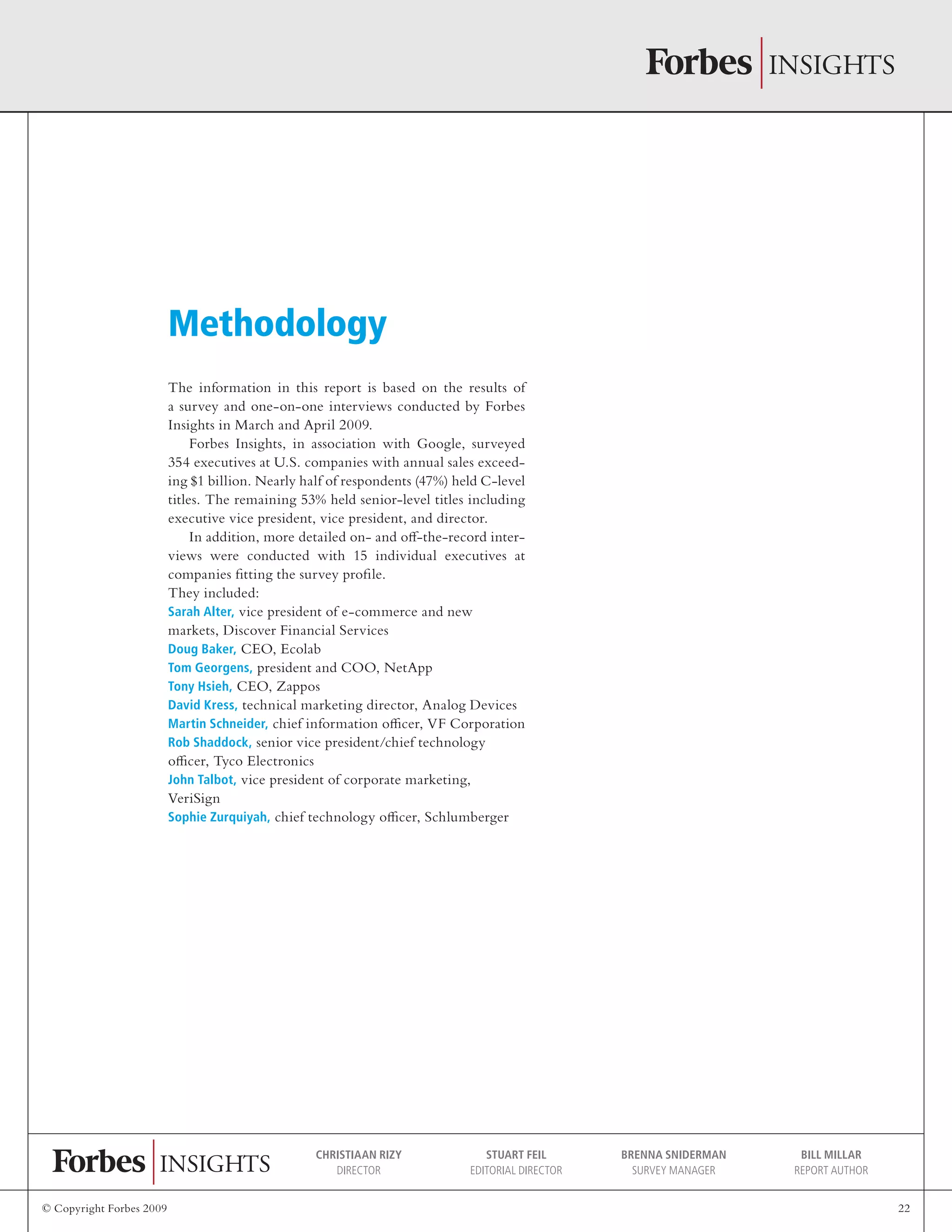 © Copyright Forbes 2009 22
Christiaan Rizy
Director
Stuart Feil
Editorial Director
Brenna Sniderman
Survey Manager
Bill Millar
Report Author
The information in this report is based on the results of
a survey and one-on-one interviews conducted by Forbes
Insights in March and April 2009.
Forbes Insights, in association with Google, surveyed
354 executives at U.S. companies with annual sales exceed-
ing $1 billion. Nearly half of respondents (47%) held C-level
titles. The remaining 53% held senior-level titles including
executive vice president, vice president, and director.
In addition, more detailed on- and off-the-record inter-
views were conducted with 15 individual executives at
companies fitting the survey profile.
They included:
Sarah Alter, vice president of e-commerce and new
markets, Discover Financial Services
Doug Baker, CEO, Ecolab
Tom Georgens, president and COO, NetApp
Tony Hsieh, CEO, Zappos
David Kress, technical marketing director, Analog Devices
Martin Schneider, chief information officer, VF Corporation
Rob Shaddock, senior vice president/chief technology
officer, Tyco Electronics
John Talbot, vice president of corporate marketing,
VeriSign
Sophie Zurquiyah, chief technology officer, Schlumberger
Methodology
 
