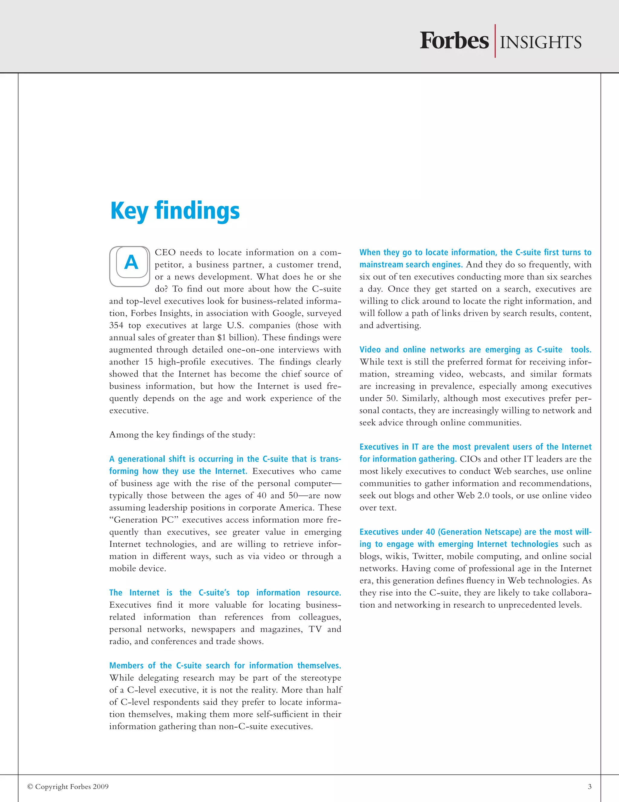 © Copyright Forbes 2009 3
CEO needs to locate information on a com-
petitor, a business partner, a customer trend,
or a news development. What does he or she
do? To find out more about how the C-suite
and top-level executives look for business-related informa-
tion, Forbes Insights, in association with Google, surveyed
354 top executives at large U.S. companies (those with
annual sales of greater than $1 billion). These findings were
augmented through detailed one-on-one interviews with
another 15 high-profile executives. The findings clearly
showed that the Internet has become the chief source of
business information, but how the Internet is used fre-
quently depends on the age and work experience of the
executive.
Among the key findings of the study:
A generational shift is occurring in the C-suite that is trans-
forming how they use the Internet. Executives who came
of business age with the rise of the personal computer—
typically those between the ages of 40 and 50—are now
assuming leadership positions in corporate America. These
“Generation PC” executives access information more fre-
quently than executives, see greater value in emerging
Internet technologies, and are willing to retrieve infor-
mation in different ways, such as via video or through a
mobile device.
The Internet is the C-suite’s top information resource.
Executives find it more valuable for locating business-
related information than references from colleagues,
personal networks, newspapers and magazines, TV and
radio, and conferences and trade shows.
Members of the C-suite search for information themselves.
While delegating research may be part of the stereotype
of a C-level executive, it is not the reality. More than half
of C-level respondents said they prefer to locate informa-
tion themselves, making them more self-sufficient in their
information gathering than non-C-suite executives.
When they go to locate information, the C-suite first turns to
mainstream search engines. And they do so frequently, with
six out of ten executives conducting more than six searches
a day. Once they get started on a search, executives are
willing to click around to locate the right information, and
will follow a path of links driven by search results, content,
and advertising.
Video and online networks are emerging as C-suite tools.
While text is still the preferred format for receiving infor-
mation, streaming video, webcasts, and similar formats
are increasing in prevalence, especially among executives
under 50. Similarly, although most executives prefer per-
sonal contacts, they are increasingly willing to network and
seek advice through online communities.
Executives in IT are the most prevalent users of the Internet
for information gathering. CIOs and other IT leaders are the
most likely executives to conduct Web searches, use online
communities to gather information and recommendations,
seek out blogs and other Web 2.0 tools, or use online video
over text.
Executives under 40 (Generation Netscape) are the most will-
ing to engage with emerging Internet technologies such as
blogs, wikis, Twitter, mobile computing, and online social
networks. Having come of professional age in the Internet
era, this generation defines fluency in Web technologies. As
they rise into the C-suite, they are likely to take collabora-
tion and networking in research to unprecedented levels.
Key findings
A
 