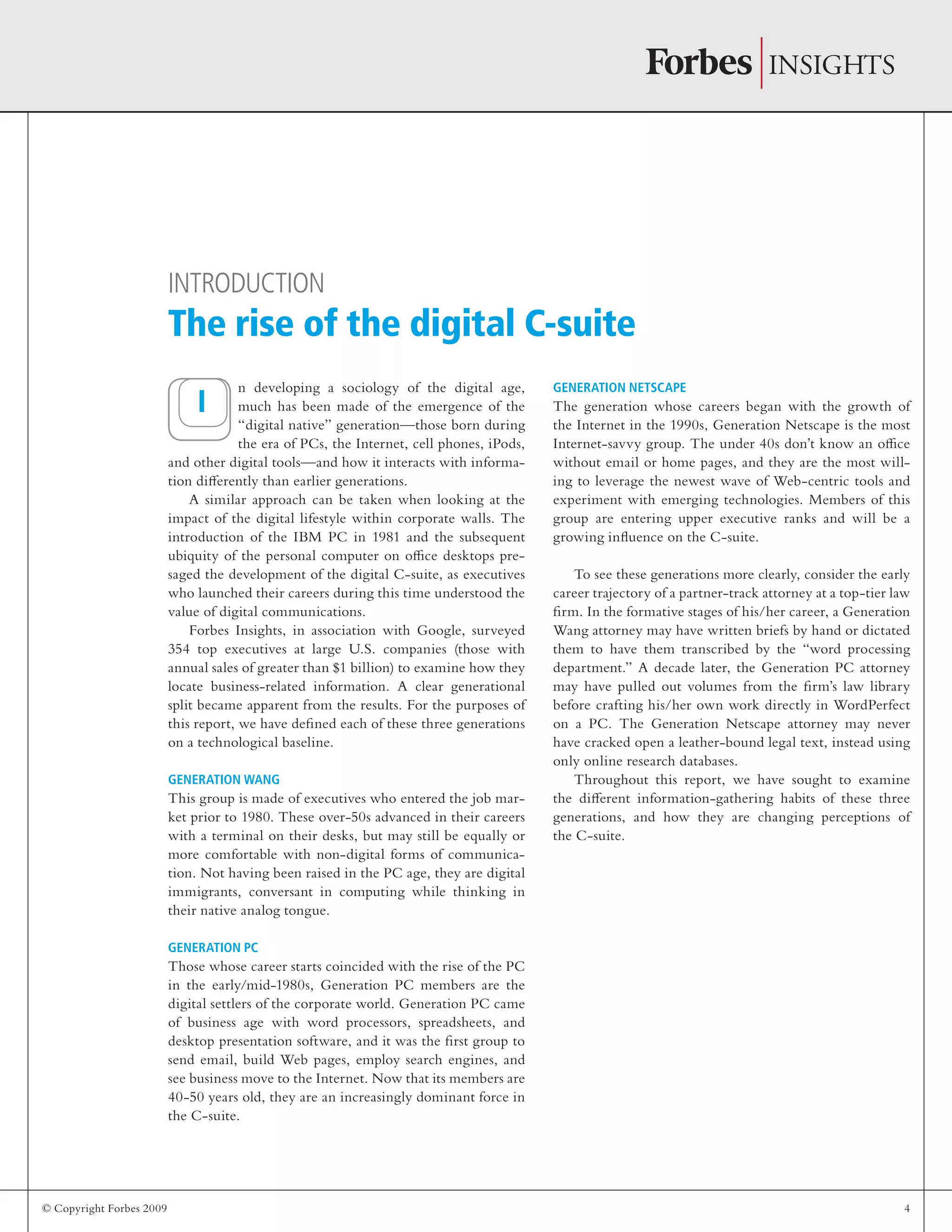 © Copyright Forbes 2009 4
n developing a sociology of the digital age,
much has been made of the emergence of the
“digital native” generation—those born during
the era of PCs, the Internet, cell phones, iPods,
and other digital tools—and how it interacts with informa-
tion differently than earlier generations.
A similar approach can be taken when looking at the
impact of the digital lifestyle within corporate walls. The
introduction of the IBM PC in 1981 and the subsequent
ubiquity of the personal computer on office desktops pre-
saged the development of the digital C-suite, as executives
who launched their careers during this time understood the
value of digital communications.
Forbes Insights, in association with Google, surveyed
354 top executives at large U.S. companies (those with
annual sales of greater than $1 billion) to examine how they
locate business-related information. A clear generational
split became apparent from the results. For the purposes of
this report, we have defined each of these three generations
on a technological baseline.
Generation Wang
This group is made of executives who entered the job mar-
ket prior to 1980. These over-50s advanced in their careers
with a terminal on their desks, but may still be equally or
more comfortable with non-digital forms of communica-
tion. Not having been raised in the PC age, they are digital
immigrants, conversant in computing while thinking in
their native analog tongue.
Generation PC
Those whose career starts coincided with the rise of the PC
in the early/mid-1980s, Generation PC members are the
digital settlers of the corporate world. Generation PC came
of business age with word processors, spreadsheets, and
desktop presentation software, and it was the first group to
send email, build Web pages, employ search engines, and
see business move to the Internet. Now that its members are
40-50 years old, they are an increasingly dominant force in
the C-suite.
Generation Netscape
The generation whose careers began with the growth of
the Internet in the 1990s, Generation Netscape is the most
Internet-savvy group. The under 40s don’t know an office
without email or home pages, and they are the most will-
ing to leverage the newest wave of Web-centric tools and
experiment with emerging technologies. Members of this
group are entering upper executive ranks and will be a
growing influence on the C-suite.
To see these generations more clearly, consider the early
career trajectory of a partner-track attorney at a top-tier law
firm. In the formative stages of his/her career, a Generation
Wang attorney may have written briefs by hand or dictated
them to have them transcribed by the “word processing
department.” A decade later, the Generation PC attorney
may have pulled out volumes from the firm’s law library
before crafting his/her own work directly in WordPerfect
on a PC. The Generation Netscape attorney may never
have cracked open a leather-bound legal text, instead using
only online research databases.
Throughout this report, we have sought to examine
the different information-gathering habits of these three
generations, and how they are changing perceptions of
the C-suite.
Introduction
The rise of the digital C-suite
I
 