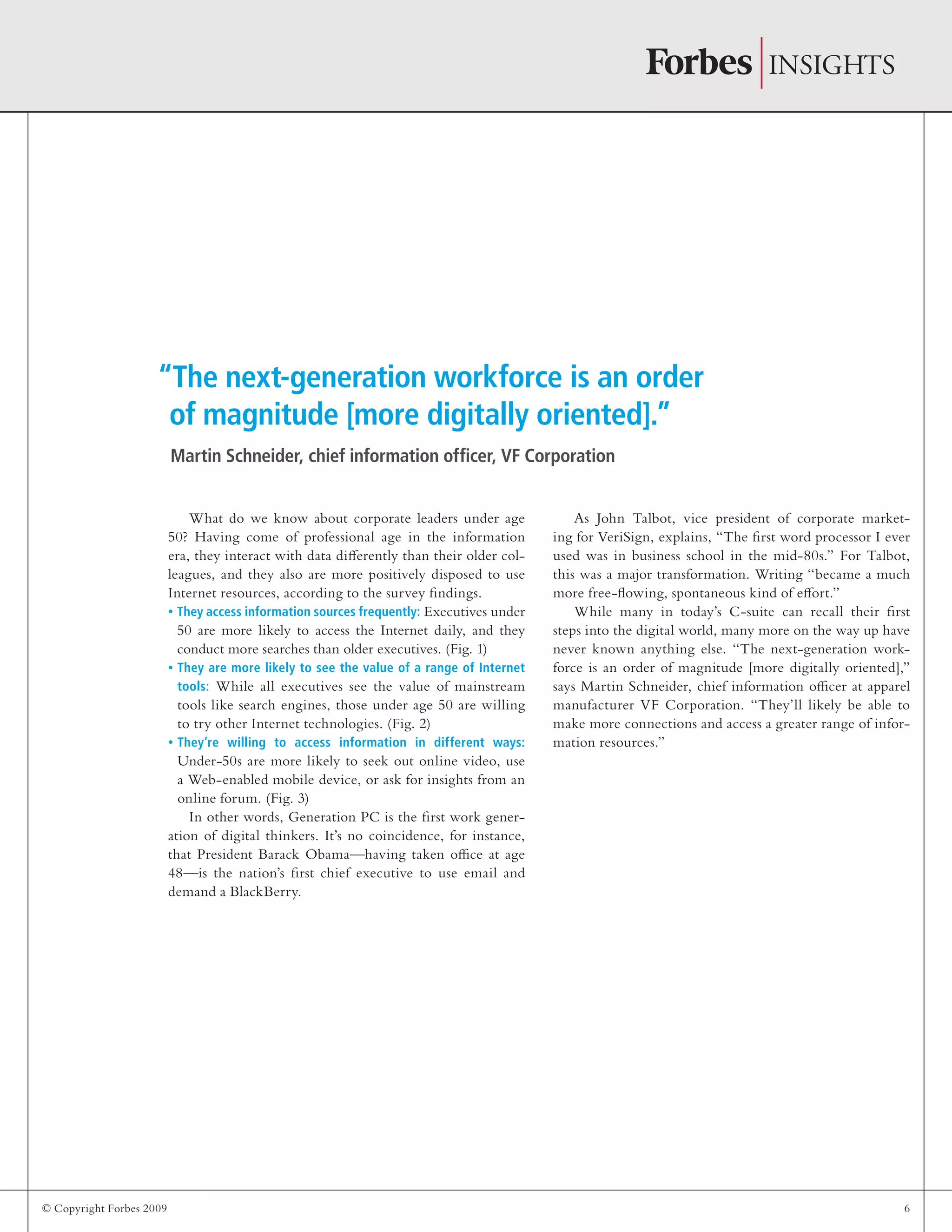 © Copyright Forbes 2009 6
What do we know about corporate leaders under age
50? Having come of professional age in the information
era, they interact with data differently than their older col-
leagues, and they also are more positively disposed to use
Internet resources, according to the survey findings.
They access information sources frequently:• Executives under
50 are more likely to access the Internet daily, and they
conduct more searches than older executives. (Fig. 1)
They are more likely to see the value of a range of Internet•
tools: While all executives see the value of mainstream
tools like search engines, those under age 50 are willing
to try other Internet technologies. (Fig. 2)
They’re willing to access information in different ways:•
Under-50s are more likely to seek out online video, use
a Web-enabled mobile device, or ask for insights from an
online forum. (Fig. 3)
In other words, Generation PC is the first work gener-
ation of digital thinkers. It’s no coincidence, for instance,
that President Barack Obama—having taken office at age
48—is the nation’s first chief executive to use email and
demand a BlackBerry.
As John Talbot, vice president of corporate market-
ing for VeriSign, explains, “The first word processor I ever
used was in business school in the mid-80s.” For Talbot,
this was a major transformation. Writing “became a much
more free-flowing, spontaneous kind of effort.”
While many in today’s C-suite can recall their first
steps into the digital world, many more on the way up have
never known anything else. “The next-generation work-
force is an order of magnitude [more digitally oriented],”
says Martin Schneider, chief information officer at apparel
manufacturer VF Corporation. “They’ll likely be able to
make more connections and access a greater range of infor-
mation resources.”
“The next-generation workforce is an order
of magnitude [more digitally oriented].”
Martin Schneider, chief information officer, VF Corporation
 