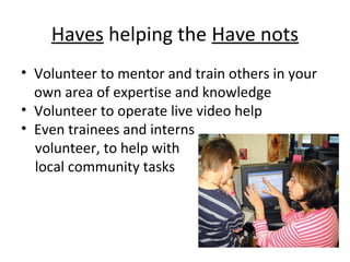 Haves helping the Have nots
• Volunteer to mentor and train others in your
own area of expertise and knowledge
• Volunteer to operate live video help
• Even trainees and interns
volunteer, to help with
local community tasks
 