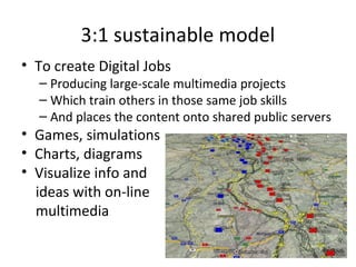 3:1 sustainable model
• To create Digital Jobs
– Producing large-scale multimedia projects
– Which train others in those same job skills
– And places the content onto shared public servers
• Games, simulations
• Charts, diagrams
• Visualize info and
ideas with on-line
multimedia
 