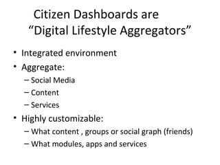Citizen Dashboards are
“Digital Lifestyle Aggregators”
• Integrated environment
• Aggregate:
– Social Media
– Content
– Services
• Highly customizable:
– What content , groups or social graph (friends)
– What modules, apps and services
 