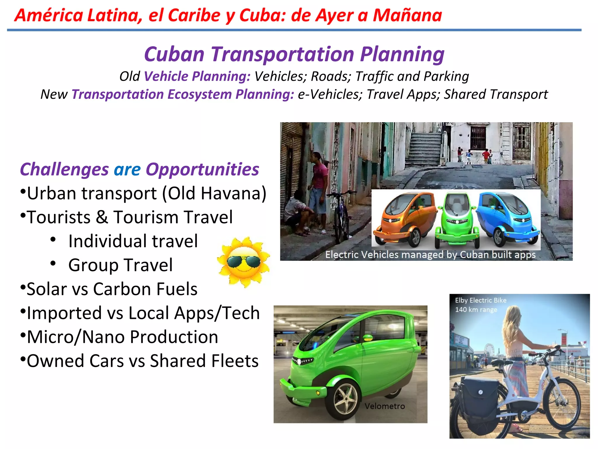 Cuban Transportation Planning
Old Vehicle Planning: Vehicles; Roads; Traffic and Parking
New Transportation Ecosystem Planning: e-Vehicles; Travel Apps; Shared Transport
Challenges are Opportunities
•Urban transport (Old Havana)
•Tourists & Tourism Travel
• Individual travel
• Group Travel
•Solar vs Carbon Fuels
•Imported vs Local Apps/Tech
•Micro/Nano Production
•Owned Cars vs Shared Fleets
 