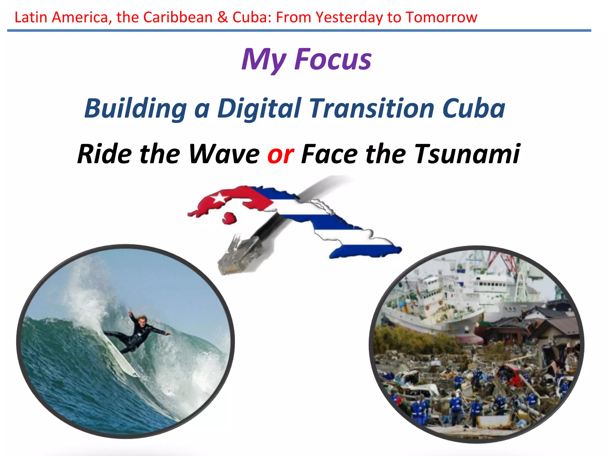 Latin America, the Caribbean & Cuba: From Yesterday to Tomorrow
My Focus
Building a Digital Transition Cuba
Ride the Wave or Face the Tsunami
 