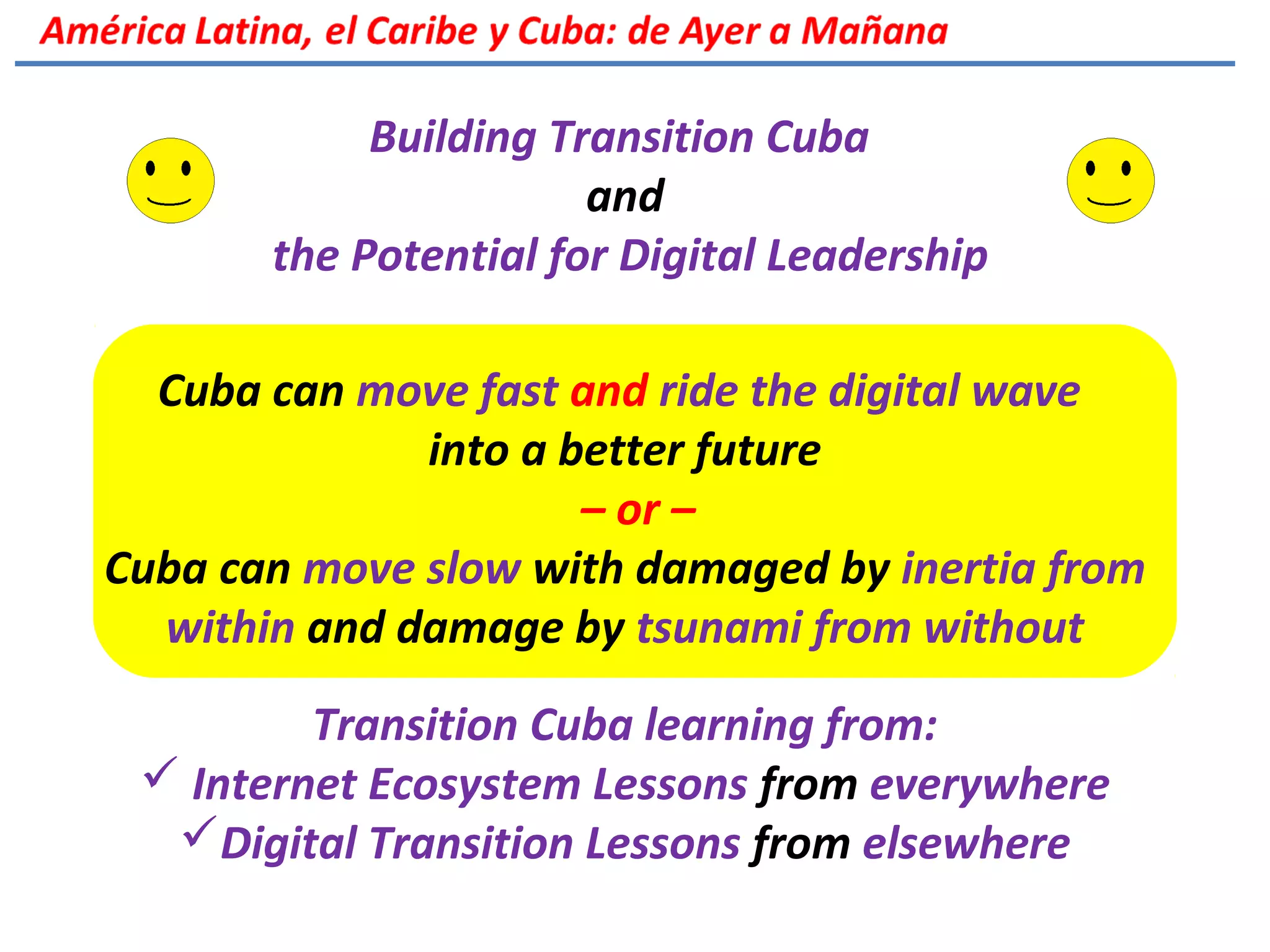 Building Transition Cuba
and
the Potential for Digital Leadership
Cuba can move fast and ride the digital wave
into a better future
– or –
Cuba can move slow with damaged by inertia from
within and damage by tsunami from without
Transition Cuba learning from:
 Internet Ecosystem Lessons from everywhere
Digital Transition Lessons from elsewhere
 
