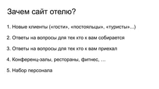 Зачем сайт отелю?
1. Новые клиенты («гости», «постояльцы», «туристы»...)
2. Ответы на вопросы для тех кто к вам собирается
3. Ответы на вопросы для тех кто к вам приехал
4. Конференц-залы, рестораны, фитнес, …
5. Набор персонала
 