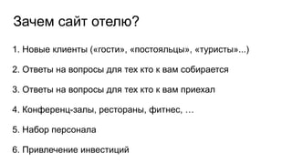 Зачем сайт отелю?
1. Новые клиенты («гости», «постояльцы», «туристы»...)
2. Ответы на вопросы для тех кто к вам собирается
3. Ответы на вопросы для тех кто к вам приехал
4. Конференц-залы, рестораны, фитнес, …
5. Набор персонала
6. Привлечение инвестиций
 