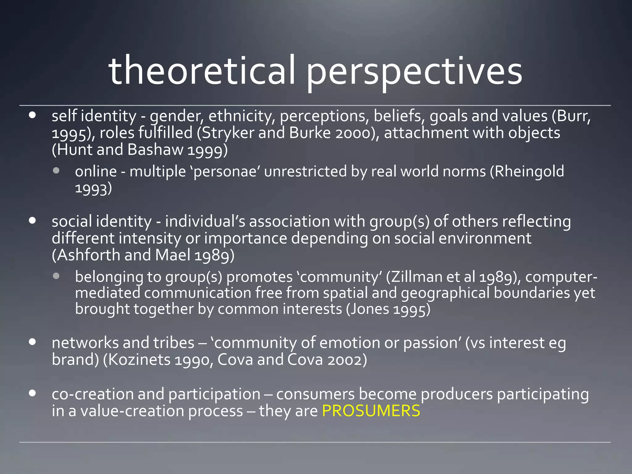 theoretical perspectives
 self identity - gender, ethnicity, perceptions, beliefs, goals and values (Burr,
  1995), roles fulfilled (Stryker and Burke 2000), attachment with objects
  (Hunt and Bashaw 1999)
    online - multiple ‘personae’ unrestricted by real world norms (Rheingold
     1993)

 social identity - individual’s association with group(s) of others reflecting
  different intensity or importance depending on social environment
  (Ashforth and Mael 1989)
    belonging to group(s) promotes ‘community’ (Zillman et al 1989), computer-
     mediated communication free from spatial and geographical boundaries yet
     brought together by common interests (Jones 1995)

 networks and tribes – ‘community of emotion or passion’ (vs interest eg
  brand) (Kozinets 1990, Cova and Cova 2002)
 co-creation and participation – consumers become producers participating
  in a value-creation process – they are PROSUMERS
 