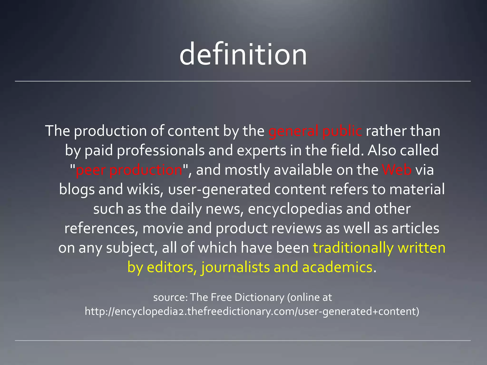 definition

The production of content by the general public rather than
   by paid professionals and experts in the field. Also called
    "peer production", and mostly available on the Web via
  blogs and wikis, user-generated content refers to material
       such as the daily news, encyclopedias and other
   references, movie and product reviews as well as articles
 on any subject, all of which have been traditionally written
            by editors, journalists and academics.
                    source: The Free Dictionary (online at
      http://encyclopedia2.thefreedictionary.com/user-generated+content)
 