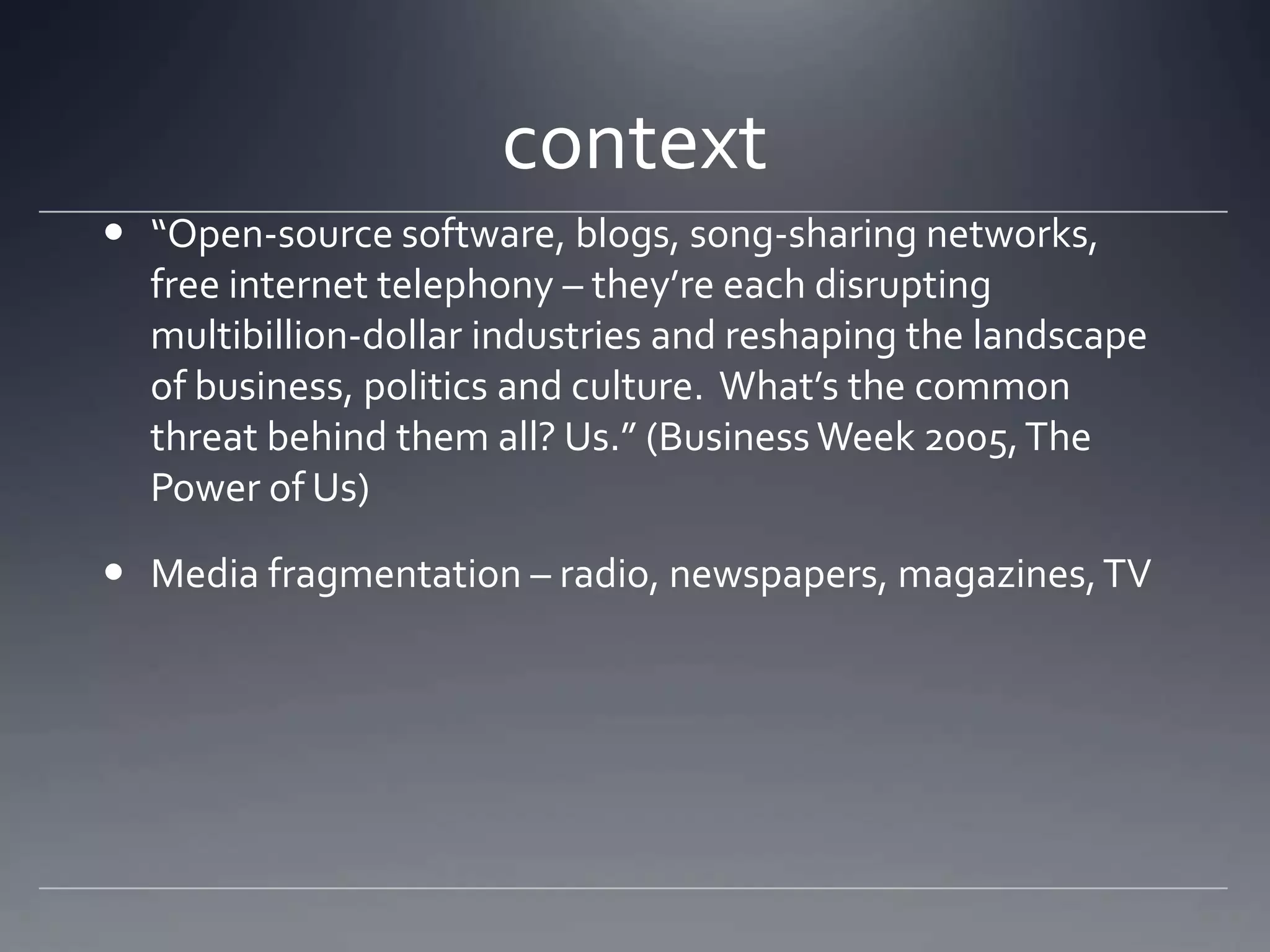 context
 “Open-source software, blogs, song-sharing networks,
  free internet telephony – they’re each disrupting
  multibillion-dollar industries and reshaping the landscape
  of business, politics and culture. What’s the common
  threat behind them all? Us.” (Business Week 2005, The
  Power of Us)

 Media fragmentation – radio, newspapers, magazines, TV
 