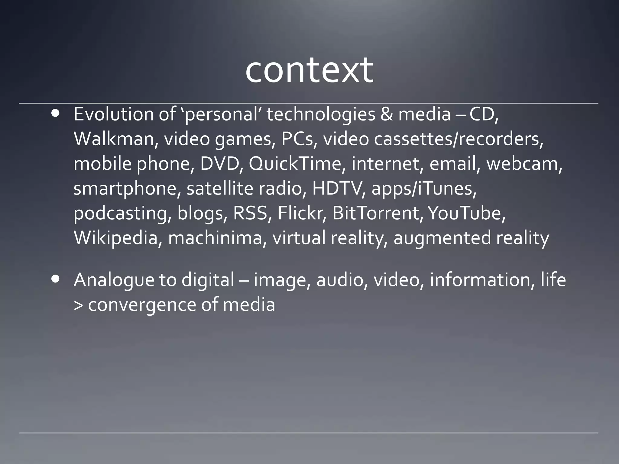context
 Evolution of ‘personal’ technologies & media – CD,
  Walkman, video games, PCs, video cassettes/recorders,
  mobile phone, DVD, QuickTime, internet, email, webcam,
  smartphone, satellite radio, HDTV, apps/iTunes,
  podcasting, blogs, RSS, Flickr, BitTorrent, YouTube,
  Wikipedia, machinima, virtual reality, augmented reality

 Analogue to digital – image, audio, video, information, life
  > convergence of media
 