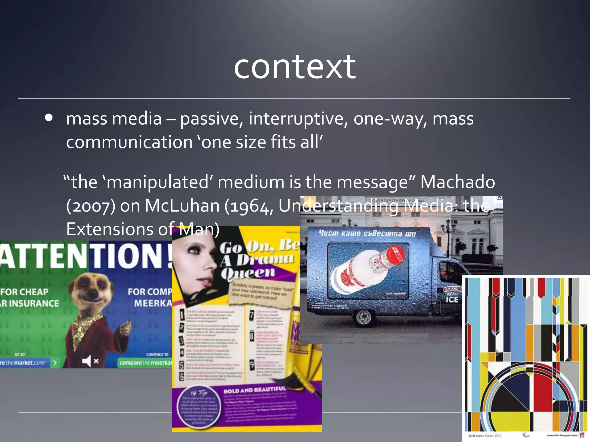 context
 mass media – passive, interruptive, one-way, mass
  communication ‘one size fits all’

  “the ‘manipulated’ medium is the message” Machado
  (2007) on McLuhan (1964, Understanding Media: the
  Extensions of Man)
 