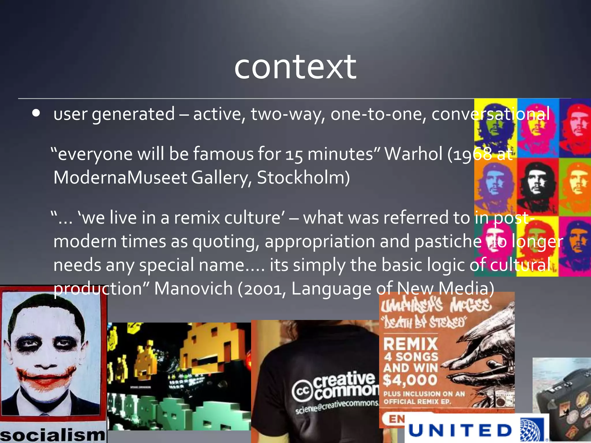 context
 user generated – active, two-way, one-to-one, conversational

  “everyone will be famous for 15 minutes” Warhol (1968 at
  ModernaMuseet Gallery, Stockholm)

  “… ‘we live in a remix culture’ – what was referred to in post-
  modern times as quoting, appropriation and pastiche no longer
  needs any special name…. its simply the basic logic of cultural
  production” Manovich (2001, Language of New Media)
 
