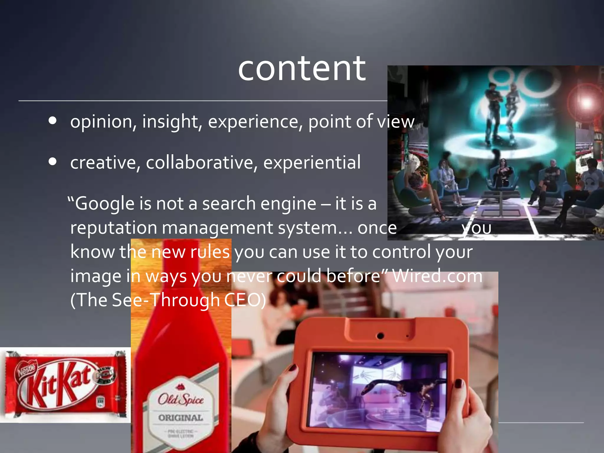 content
 opinion, insight, experience, point of view

 creative, collaborative, experiential

  “Google is not a search engine – it is a
  reputation management system… once              you
  know the new rules you can use it to control your
  image in ways you never could before” Wired.com
  (The See-Through CEO)
 