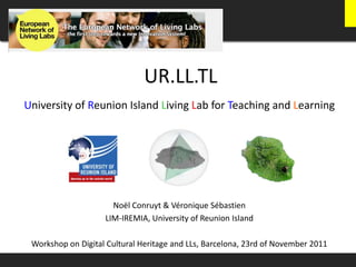 UR.LL.TL
University of Reunion Island Living Lab for Teaching and Learning




                      Noël Conruyt & Véronique Sébastien
                    LIM-IREMIA, University of Reunion Island

 Workshop on Digital Cultural Heritage and LLs, Barcelona, 23rd of November 2011
 