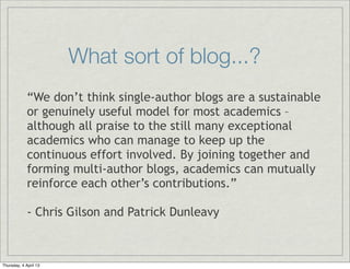 What sort of blog...?
             “We don’t think single-author blogs are a sustainable
             or genuinely useful model for most academics –
             although all praise to the still many exceptional
             academics who can manage to keep up the
             continuous effort involved. By joining together and
             forming multi-author blogs, academics can mutually
             reinforce each other’s contributions.”

             - Chris Gilson and Patrick Dunleavy



Thursday, 4 April 13
 