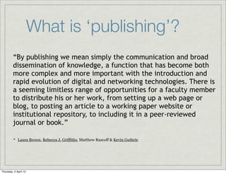 What is ‘publishing’?
         “By publishing we mean simply the communication and broad
         dissemination of knowledge, a function that has become both
         more complex and more important with the introduction and
         rapid evolution of digital and networking technologies. There is
         a seeming limitless range of opportunities for a faculty member
         to distribute his or her work, from setting up a web page or
         blog, to posting an article to a working paper website or
         institutional repository, to including it in a peer-reviewed
         journal or book.”

         -   Laura Brown, Rebecca J. Griffiths, Matthew Rascoff & Kevin Guthrie




Thursday, 4 April 13
 