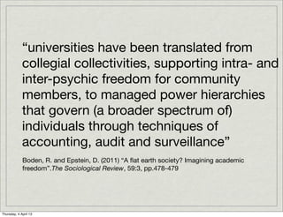 “universities have been translated from
             collegial collectivities, supporting intra- and
             inter-psychic freedom for community
             members, to managed power hierarchies
             that govern (a broader spectrum of)
             individuals through techniques of
             accounting, audit and surveillance”
             Boden, R. and Epstein, D. (2011) “A ﬂat earth society? Imagining academic
             freedom”.The Sociological Review, 59:3, pp.478-479




Thursday, 4 April 13
 