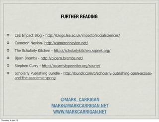 FURTHER READING


                LSE Impact Blog - http://blogs.lse.ac.uk/impactofsocialsciences/

                Cameron Neylon- http://cameronneylon.net/

                The Scholarly Kitchen - http://scholarlykitchen.sspnet.org/

                Bjorn Brembs - http://bjoern.brembs.net/

                Stephen Curry - http://occamstypewriter.org/scurry/

                Scholarly Publishing Bundle - http://bundlr.com/b/scholarly-publishing-open-access-
                and-the-academic-spring




                                         @MARK_CARRIGAN
                                      MARK@MARKCARRIGAN.NET
                                       WWW.MARKCARRIGAN.NET
Thursday, 4 April 13
 