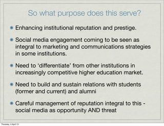 So what purpose does this serve?
                Enhancing institutional reputation and prestige.

                Social media engagement coming to be seen as
                integral to marketing and communications strategies
                in some institutions.

                Need to ‘diﬀerentiate’ from other institutions in
                increasingly competitive higher education market.

                Need to build and sustain relations with students
                (former and current) and alumni

                Careful management of reputation integral to this -
                social media as opportunity AND threat

Thursday, 4 April 13
 