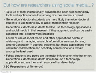But how are researchers using social media...?
     • Take-up of most institutionally-provided and open web technology
       tools and applications is low among doctoral students overall
     • Generation Y doctoral students are more likely than older doctoral
       students to use technology to assist them in their research
     • Generation Y doctoral students tend to use technology applications
       and social media in their research if they augment, and can be easily
       absorbed into, existing work practices
     • Levels of use of social media and other applications helpful in
       retrieving and managing research information are steadily rising
       among Generation Y doctoral students, but those applications most
       useful for collaboration and scholarly communications remain
       among the least used
     • Fellow students and peers are the major inﬂuence on whether or not
       Generation Y doctoral students decide to use a technology
       application and are their main source of hands-on help
   (JISC Researchers of Tomorrow)
Thursday, 4 April 13
 