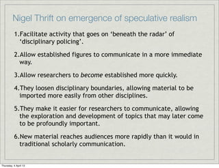 Nigel Thrift on emergence of speculative realism
          1.Facilitate activity that goes on ‘beneath the radar’ of
            ‘disciplinary policing’.

          2.Allow established figures to communicate in a more immediate
            way.

          3.Allow researchers to become established more quickly.

          4.They loosen disciplinary boundaries, allowing material to be
            imported more easily from other disciplines.

          5.They make it easier for researchers to communicate, allowing
            the exploration and development of topics that may later come
            to be profoundly important.

          6.New material reaches audiences more rapidly than it would in
            traditional scholarly communication.


Thursday, 4 April 13
 
