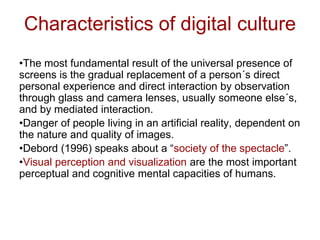 Characteristics of digital culture
•The most fundamental result of the universal presence of
screens is the gradual replacement of a person´s direct
personal experience and direct interaction by observation
through glass and camera lenses, usually someone else´s,
and by mediated interaction.
•Danger of people living in an artificial reality, dependent on
the nature and quality of images.
•Debord (1996) speaks about a “society of the spectacle”.
•Visual perception and visualization are the most important
perceptual and cognitive mental capacities of humans.
 
